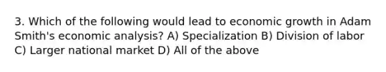 3. Which of the following would lead to economic growth in Adam Smith's economic analysis? A) Specialization B) Division of labor C) Larger national market D) All of the above