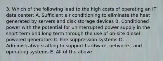 3. Which of the following lead to the high costs of operating an IT data center: A. Sufficient air conditioning to eliminate the heat generated by servers and disk storage devices B. Conditioned power with the potential for uninterrupted power supply in the short term and long term through the use of on-site diesel-powered generators C. Fire suppression systems D. Administrative staffing to support hardware, networks, and operating systems E. All of the above