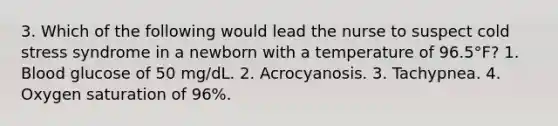 3. Which of the following would lead the nurse to suspect cold stress syndrome in a newborn with a temperature of 96.5°F? 1. Blood glucose of 50 mg/dL. 2. Acrocyanosis. 3. Tachypnea. 4. Oxygen saturation of 96%.