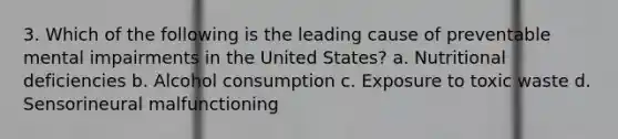 3. Which of the following is the leading cause of preventable mental impairments in the United States? a. Nutritional deficiencies b. Alcohol consumption c. Exposure to toxic waste d. Sensorineural malfunctioning