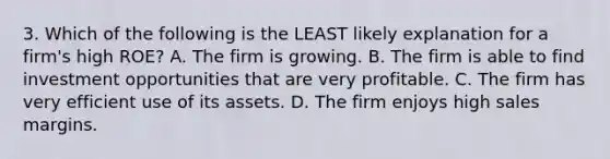 3. Which of the following is the LEAST likely explanation for a firm's high ROE? A. The firm is growing. B. The firm is able to find investment opportunities that are very profitable. C. The firm has very efficient use of its assets. D. The firm enjoys high sales margins.