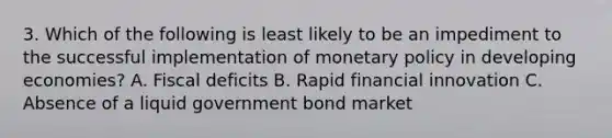 3. Which of the following is least likely to be an impediment to the successful implementation of monetary policy in developing economies? A. Fiscal deficits B. Rapid financial innovation C. Absence of a liquid government bond market