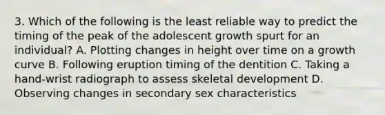 3. Which of the following is the least reliable way to predict the timing of the peak of the adolescent growth spurt for an individual? A. Plotting changes in height over time on a growth curve B. Following eruption timing of the dentition C. Taking a hand-wrist radiograph to assess skeletal development D. Observing changes in secondary sex characteristics