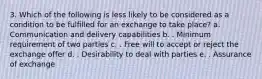 3. Which of the following is less likely to be considered as a condition to be fulfilled for an exchange to take place? a. Communication and delivery capabilities b. . Minimum requirement of two parties c. . Free will to accept or reject the exchange offer d. . Desirability to deal with parties e. . Assurance of exchange