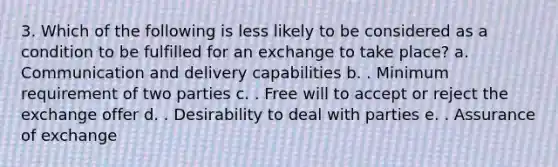 3. Which of the following is less likely to be considered as a condition to be fulfilled for an exchange to take place? a. Communication and delivery capabilities b. . Minimum requirement of two parties c. . Free will to accept or reject the exchange offer d. . Desirability to deal with parties e. . Assurance of exchange