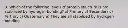 3. Which of the following levels of protein structure is not stabilized by hydrogen-bonding? a) Primary b) Secondary c) Tertiary d) Quaternary e) They are all stabilized by hydrogen bonding