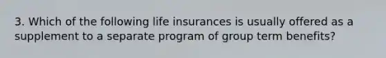 3. Which of the following life insurances is usually offered as a supplement to a separate program of group term benefits?