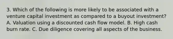 3. Which of the following is more likely to be associated with a venture capital investment as compared to a buyout investment? A. Valuation using a discounted cash flow model. B. High cash burn rate. C. Due diligence covering all aspects of the business.