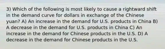 3) Which of the following is most likely to cause a rightward shift in the demand curve for dollars in exchange of the Chinese yuan? A) An increase in the demand for U.S. products in China B) A decrease in the demand for U.S. products in China C) An increase in the demand for Chinese products in the U.S. D) A decrease in the demand for Chinese products in the U.S.