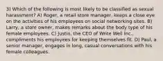 3) Which of the following is most likely to be classified as sexual harassment? A) Roger, a retail store manager, keeps a close eye on the activities of his employees on social networking sites. B) Larry, a store owner, makes remarks about the body type of his female employees. C) Justin, the CEO of Write Well Inc., compliments his employees for keeping themselves fit. D) Paul, a senior manager, engages in long, casual conversations with his female colleagues.