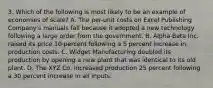 3. Which of the following is most likely to be an example of economies of scale? A. The per-unit costs on Excel Publishing Company's manuals fall because it adopted a new technology following a large order from the government. B. Alpha-Beta Inc. raised its price 10 percent following a 5 percent increase in production costs. C. Widget Manufacturing doubled its production by opening a new plant that was identical to its old plant. D. The XYZ Co. increased production 25 percent following a 30 percent increase in all inputs.