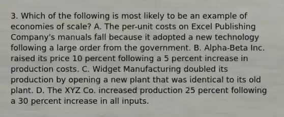 3. Which of the following is most likely to be an example of economies of scale? A. The per-unit costs on Excel Publishing Company's manuals fall because it adopted a new technology following a large order from the government. B. Alpha-Beta Inc. raised its price 10 percent following a 5 percent increase in production costs. C. Widget Manufacturing doubled its production by opening a new plant that was identical to its old plant. D. The XYZ Co. increased production 25 percent following a 30 percent increase in all inputs.