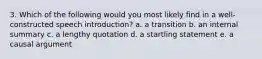 3. Which of the following would you most likely find in a well-constructed speech introduction? a. a transition b. an internal summary c. a lengthy quotation d. a startling statement e. a causal argument