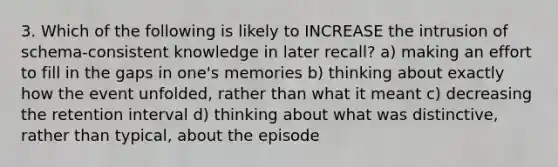 3. Which of the following is likely to INCREASE the intrusion of schema-consistent knowledge in later recall? a) making an effort to fill in the gaps in one's memories b) thinking about exactly how the event unfolded, rather than what it meant c) decreasing the retention interval d) thinking about what was distinctive, rather than typical, about the episode