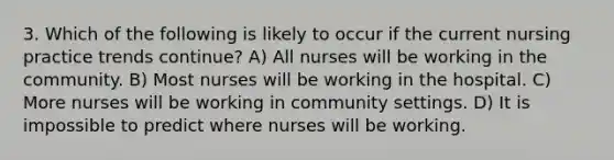 3. Which of the following is likely to occur if the current nursing practice trends continue? A) All nurses will be working in the community. B) Most nurses will be working in the hospital. C) More nurses will be working in community settings. D) It is impossible to predict where nurses will be working.