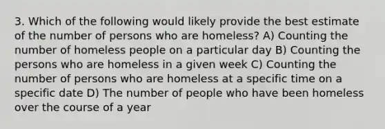 3. Which of the following would likely provide the best estimate of the number of persons who are homeless? A) Counting the number of homeless people on a particular day B) Counting the persons who are homeless in a given week C) Counting the number of persons who are homeless at a specific time on a specific date D) The number of people who have been homeless over the course of a year