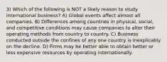 3) Which of the following is NOT a likely reason to study international business? A) Global events affect almost all companies. B) Differences among countries in physical, social, and competitive conditions may cause companies to alter their operating methods from country to country. C) Business conducted outside the confines of any one country is inexplicably on the decline. D) Firms may be better able to obtain better or less expensive resources by operating internationally.