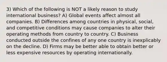 3) Which of the following is NOT a likely reason to study international business? A) Global events affect almost all companies. B) Differences among countries in physical, social, and competitive conditions may cause companies to alter their operating methods from country to country. C) Business conducted outside the confines of any one country is inexplicably on the decline. D) Firms may be better able to obtain better or less expensive resources by operating internationally.