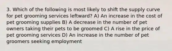 3. Which of the following is most likely to shift the supply curve for pet grooming services leftward? A) An increase in the cost of pet grooming supplies B) A decrease in the number of pet owners taking their pets to be groomed C) A rise in the price of pet grooming services D) An increase in the number of pet groomers seeking employment