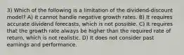 3) Which of the following is a limitation of the dividend-discount model? A) It cannot handle negative growth rates. B) It requires accurate dividend forecasts, which is not possible. C) It requires that the growth rate always be higher than the required rate of return, which is not realistic. D) It does not consider past earnings and performance.