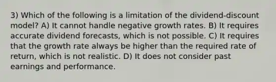 3) Which of the following is a limitation of the dividend-discount model? A) It cannot handle negative growth rates. B) It requires accurate dividend forecasts, which is not possible. C) It requires that the growth rate always be higher than the required rate of return, which is not realistic. D) It does not consider past earnings and performance.