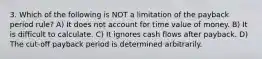 3. Which of the following is NOT a limitation of the payback period rule? A) It does not account for time value of money. B) It is difficult to calculate. C) It ignores cash flows after payback. D) The cut-off payback period is determined arbitrarily.