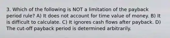 3. Which of the following is NOT a limitation of the payback period rule? A) It does not account for time value of money. B) It is difficult to calculate. C) It ignores cash flows after payback. D) The cut-off payback period is determined arbitrarily.