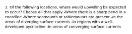 3. Of the following locations, where would upwelling be expected to occur? Choose all that apply -Where there is a sharp bend in a coastline -Where seamounts or tablemounts are present -In the areas of diverging surface currents -In regions with a well-developed pycnocline -In areas of converging surface currents