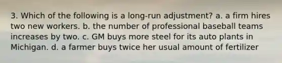 3. Which of the following is a long-run adjustment? a. a firm hires two new workers. b. the number of professional baseball teams increases by two. c. GM buys more steel for its auto plants in Michigan. d. a farmer buys twice her usual amount of fertilizer