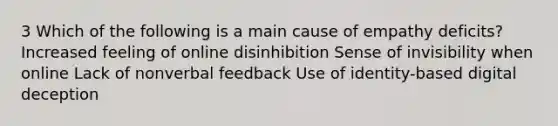 3 Which of the following is a main cause of empathy deficits? Increased feeling of online disinhibition Sense of invisibility when online Lack of nonverbal feedback Use of identity-based digital deception