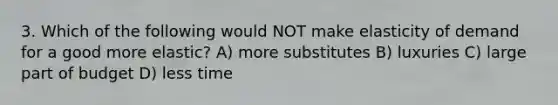 3. Which of the following would NOT make elasticity of demand for a good more elastic? A) more substitutes B) luxuries C) large part of budget D) less time