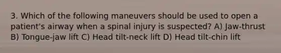 3. Which of the following maneuvers should be used to open a patient's airway when a spinal injury is suspected? A) Jaw-thrust B) Tongue-jaw lift C) Head tilt-neck lift D) Head tilt-chin lift