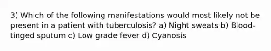 3) Which of the following manifestations would most likely not be present in a patient with tuberculosis? a) Night sweats b) Blood-tinged sputum c) Low grade fever d) Cyanosis