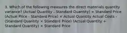 3. Which of the following measures the direct materials quantity variance? (Actual Quantity - Standard Quantity) × Standard Price (Actual Price - Standard Price) × Actual Quantity Actual Costs - (Standard Quantity × Standard Price) (Actual Quantity + Standard Quantity) × Standard Price