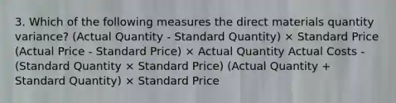 3. Which of the following measures the direct materials quantity variance? (Actual Quantity - Standard Quantity) × Standard Price (Actual Price - Standard Price) × Actual Quantity Actual Costs - (Standard Quantity × Standard Price) (Actual Quantity + Standard Quantity) × Standard Price