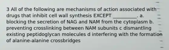 3 All of the following are mechanisms of action associated with drugs that inhibit cell wall synthesis EXCEPT __________. a. blocking the secretion of NAG and NAM from the cytoplasm b. preventing crosslinking between NAM subunits c dismantling existing peptidoglycan molecules d interfering with the formation of alanine-alanine crossbridges