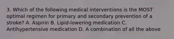 3. Which of the following medical interventions is the MOST optimal regimen for primary and secondary prevention of a stroke? A. Aspirin B. Lipid-lowering medication C. Antihypertensive medication D. A combination of all the above