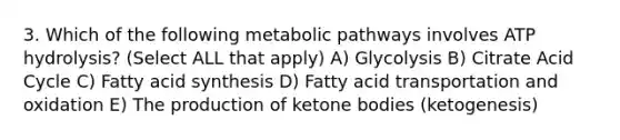 3. Which of the following metabolic pathways involves ATP hydrolysis? (Select ALL that apply) A) Glycolysis B) Citrate Acid Cycle C) Fatty acid synthesis D) Fatty acid transportation and oxidation E) The production of ketone bodies (ketogenesis)