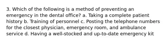 3. Which of the following is a method of preventing an emergency in the dental office? a. Taking a complete patient history b. Training of personnel c. Posting the telephone numbers for the closest physician, emergency room, and ambulance service d. Having a well-stocked and up-to-date emergency kit