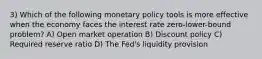 3) Which of the following monetary policy tools is more effective when the economy faces the interest rate zero-lower-bound problem? A) Open market operation B) Discount policy C) Required reserve ratio D) The Fed's liquidity provision