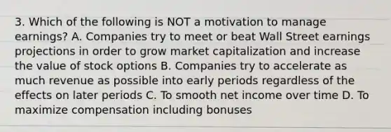 3. Which of the following is NOT a motivation to manage earnings? A. Companies try to meet or beat Wall Street earnings projections in order to grow market capitalization and increase the value of stock options B. Companies try to accelerate as much revenue as possible into early periods regardless of the effects on later periods C. To smooth net income over time D. To maximize compensation including bonuses