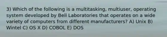 3) Which of the following is a multitasking, multiuser, operating system developed by Bell Laboratories that operates on a wide variety of computers from different manufacturers? A) Unix B) Wintel C) OS X D) COBOL E) DOS