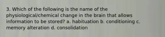 3. Which of the following is the name of the physiological/chemical change in the brain that allows information to be stored? a. habituation b. conditioning c. memory alteration d. consolidation