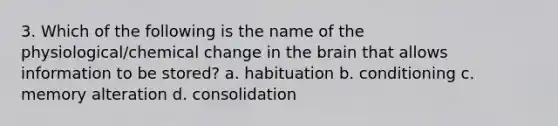 3. Which of the following is the name of the physiological/chemical change in the brain that allows information to be stored? a. habituation b. conditioning c. memory alteration d. consolidation