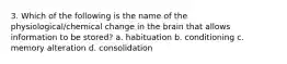 3. Which of the following is the name of the physiological/chemical change in the brain that allows information to be stored? a. habituation b. conditioning c. memory alteration d. consolidation