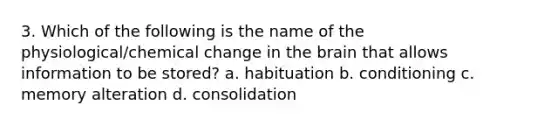 3. Which of the following is the name of the physiological/chemical change in the brain that allows information to be stored? a. habituation b. conditioning c. memory alteration d. consolidation