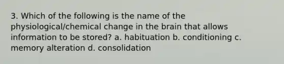 3. Which of the following is the name of the physiological/chemical change in the brain that allows information to be stored? a. habituation b. conditioning c. memory alteration d. consolidation