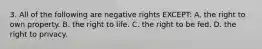 3. All of the following are negative rights EXCEPT: A. the right to own property. B. the right to life. C. the right to be fed. D. the right to privacy.