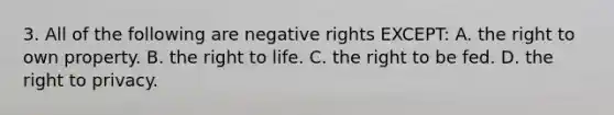 3. All of the following are negative rights EXCEPT: A. the right to own property. B. the right to life. C. the right to be fed. D. the right to privacy.