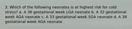 3. Which of the following neonates is at highest risk for cold stress? a. A 36 gestational week LGA neonate b. A 32 gestational week AGA neonate c. A 33 gestational week SGA neonate d. A 38 gestational week AGA neonate